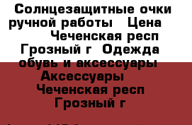 Солнцезащитные очки ручной работы › Цена ­ 2 800 - Чеченская респ., Грозный г. Одежда, обувь и аксессуары » Аксессуары   . Чеченская респ.,Грозный г.